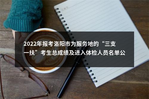 2022年报考洛阳市为服务地的“三支一扶”考生总成绩及进入体检人员名单公示 图片