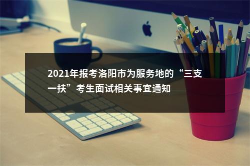 2021年报考洛阳市为服务地的“三支一扶”考生面试相关事宜通知 图片