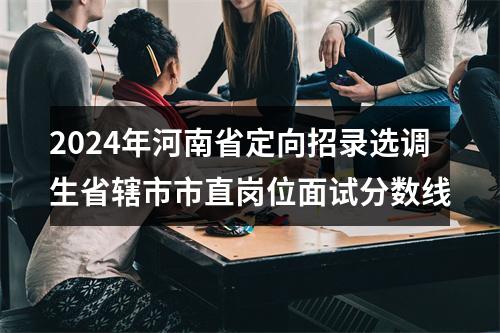 2024年河南省定向招录选调生省辖市市直岗位面试分数线 图片