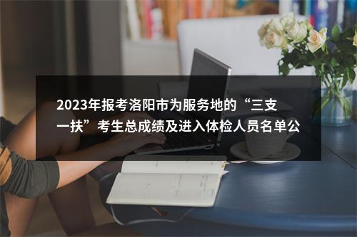 2023年报考洛阳市为服务地的“三支一扶”考生总成绩及进入体检人员名单公示 图片