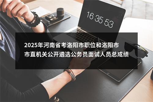 2025年河南省考洛阳市职位和洛阳市市直机关公开遴选公务员面试人员总成绩公告 图片