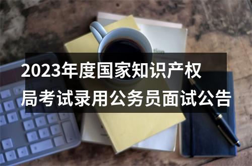 2023年度国家知识产权局考试录用公务员面试公告 图片