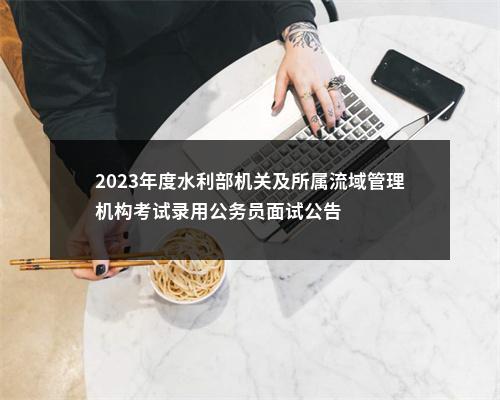 2023年度水利部机关及所属流域管理机构考试录用公务员面试公告 图片