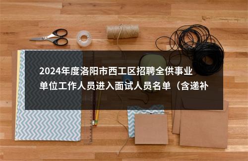 2024年度洛阳市西工区招聘全供事业单位工作人员进入面试人员名单（含递补）及面试相关事宜的通知 图片