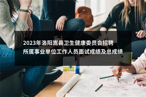 2023年洛阳嵩县卫生健康委员会招聘所属事业单位工作人员面试成绩及总成绩公告 图片